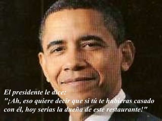 El presidente le dice:  "¡Ah, eso quiere decir que si tú te hubieras casado  con él, hoy serías la dueña de este restaurante!"  