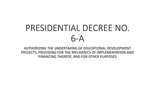 PRESIDENTIAL DECREE NO.
6-A
AUTHORIZING THE UNDERTAKING OF EDUCATIONAL DEVELOPMENT
PROJECTS, PROVIDING FOR THE MECHANICS OF IMPLEMENTATION AND
FINANCING THEREOF, AND FOR OTHER PURPOSES
 