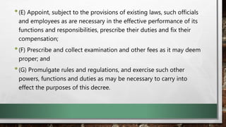 •(E) Appoint, subject to the provisions of existing laws, such officials
and employees as are necessary in the effective performance of its
functions and responsibilities, prescribe their duties and fix their
compensation;
•(F) Prescribe and collect examination and other fees as it may deem
proper; and
•(G) Promulgate rules and regulations, and exercise such other
powers, functions and duties as may be necessary to carry into
effect the purposes of this decree.
 