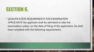 SECTION 6.
•QUALIFICATION REQUIREMENTS FOR EXAMINATION
APPLICANTS. No applicant shall be admitted to take the
examination unless, on the date of filing of the application, he shall
have complied with the following requirements:
 
