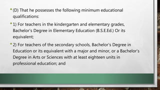 •(D) That he possesses the following minimum educational
qualifications:
•1) For teachers in the kindergarten and elementary grades,
Bachelor’s Degree in Elementary Education (B.S.E.Ed.) Or its
equivalent;
•2) For teachers of the secondary schools, Bachelor’s Degree in
Education or its equivalent with a major and minor, or a Bachelor’s
Degree in Arts or Sciences with at least eighteen units in
professional education; and
 