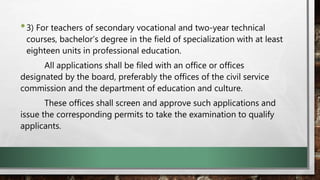 •3) For teachers of secondary vocational and two-year technical
courses, bachelor’s degree in the field of specialization with at least
eighteen units in professional education.
All applications shall be filed with an office or offices
designated by the board, preferably the offices of the civil service
commission and the department of education and culture.
These offices shall screen and approve such applications and
issue the corresponding permits to take the examination to qualify
applicants.
 