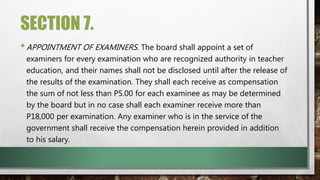 SECTION 7.
•APPOINTMENT OF EXAMINERS. The board shall appoint a set of
examiners for every examination who are recognized authority in teacher
education, and their names shall not be disclosed until after the release of
the results of the examination. They shall each receive as compensation
the sum of not less than P5.00 for each examinee as may be determined
by the board but in no case shall each examiner receive more than
P18,000 per examination. Any examiner who is in the service of the
government shall receive the compensation herein provided in addition
to his salary.
 