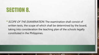 SECTION 8.
•SCOPE OF THE EXAMINATION. The examination shall consist of
written tests, the scope of which shall be determined by the board,
taking into consideration the teaching plan of the schools legally
constituted in the Philippines.
 