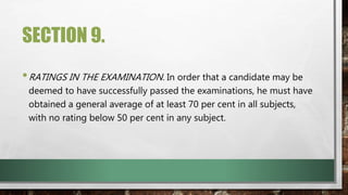 SECTION 9.
•RATINGS IN THE EXAMINATION. In order that a candidate may be
deemed to have successfully passed the examinations, he must have
obtained a general average of at least 70 per cent in all subjects,
with no rating below 50 per cent in any subject.
 