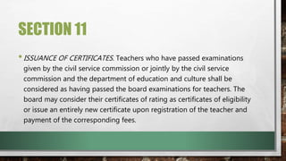 SECTION 11
•ISSUANCE OF CERTIFICATES. Teachers who have passed examinations
given by the civil service commission or jointly by the civil service
commission and the department of education and culture shall be
considered as having passed the board examinations for teachers. The
board may consider their certificates of rating as certificates of eligibility
or issue an entirely new certificate upon registration of the teacher and
payment of the corresponding fees.
 
