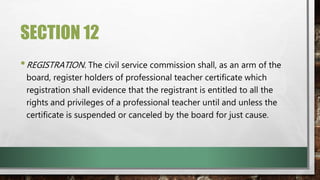 SECTION 12
•REGISTRATION. The civil service commission shall, as an arm of the
board, register holders of professional teacher certificate which
registration shall evidence that the registrant is entitled to all the
rights and privileges of a professional teacher until and unless the
certificate is suspended or canceled by the board for just cause.
 