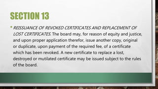 SECTION 13
•REISSUANCE OF REVOKED CERTIFICATES AND REPLACEMENT OF
LOST CERTIFICATES. The board may, for reason of equity and justice,
and upon proper application therefor, issue another copy, original
or duplicate, upon payment of the required fee, of a certificate
which has been revoked. A new certificate to replace a lost,
destroyed or mutilated certificate may be issued subject to the rules
of the board.
 