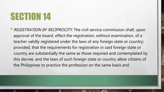 SECTION 14
•REGISTRATION BY RECIPROCITY. The civil service commission shall, upon
approval of the board, effect the registration, without examination, of a
teacher validly registered under the laws of any foreign state or country;
provided, that the requirements for registration in said foreign state or
country are substantially the same as those required and contemplated by
this decree, and the laws of such foreign state or country allow citizens of
the Philippines to practice the profession on the same basis and
 