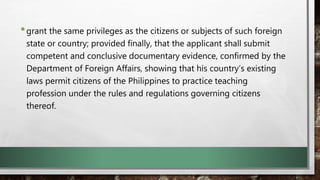 •grant the same privileges as the citizens or subjects of such foreign
state or country; provided finally, that the applicant shall submit
competent and conclusive documentary evidence, confirmed by the
Department of Foreign Affairs, showing that his country’s existing
laws permit citizens of the Philippines to practice teaching
profession under the rules and regulations governing citizens
thereof.
 