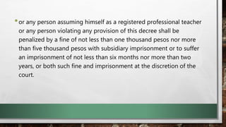 •or any person assuming himself as a registered professional teacher
or any person violating any provision of this decree shall be
penalized by a fine of not less than one thousand pesos nor more
than five thousand pesos with subsidiary imprisonment or to suffer
an imprisonment of not less than six months nor more than two
years, or both such fine and imprisonment at the discretion of the
court.
 