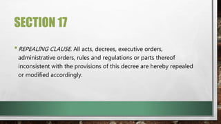 SECTION 17
•REPEALING CLAUSE. All acts, decrees, executive orders,
administrative orders, rules and regulations or parts thereof
inconsistent with the provisions of this decree are hereby repealed
or modified accordingly.
 