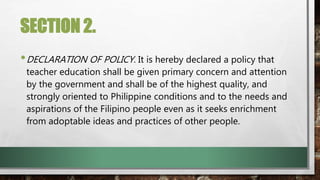 SECTION 2.
•DECLARATION OF POLICY. It is hereby declared a policy that
teacher education shall be given primary concern and attention
by the government and shall be of the highest quality, and
strongly oriented to Philippine conditions and to the needs and
aspirations of the Filipino people even as it seeks enrichment
from adoptable ideas and practices of other people.
 