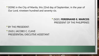 •DONE in the City of Manila, this 22nd day of September, in the year of
Our Lord, nineteen hundred and seventy-six.
•(SGD.) FERDINAND E. MARCOS
PRESIDENT OF THE PHILIPPINES
•BY THE PRESIDENT:
•(SGD.) JACOBO C. CLAVE
PRESIDENTIAL EXECUTIVE ASSISTANT
 