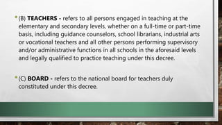 •(B) TEACHERS - refers to all persons engaged in teaching at the
elementary and secondary levels, whether on a full-time or part-time
basis, including guidance counselors, school librarians, industrial arts
or vocational teachers and all other persons performing supervisory
and/or administrative functions in all schools in the aforesaid levels
and legally qualified to practice teaching under this decree.
•(C) BOARD - refers to the national board for teachers duly
constituted under this decree.
 