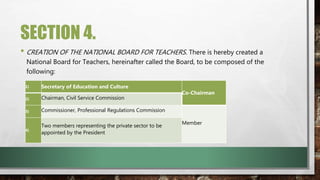 SECTION 4.
• CREATION OF THE NATIONAL BOARD FOR TEACHERS. There is hereby created a
National Board for Teachers, hereinafter called the Board, to be composed of the
following:
1) Secretary of Education and Culture
Co-Chairman
2) Chairman, Civil Service Commission
3) Commissioner, Professional Regulations Commission
Member
4)
Two members representing the private sector to be
appointed by the President
 