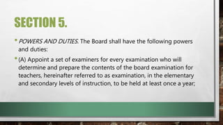 SECTION 5.
•POWERS AND DUTIES. The Board shall have the following powers
and duties:
•(A) Appoint a set of examiners for every examination who will
determine and prepare the contents of the board examination for
teachers, hereinafter referred to as examination, in the elementary
and secondary levels of instruction, to be held at least once a year;
 