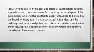 •(B) Determine and fix the places and dates of examination, appoint
supervisors and room examiners from among the employees of the
government who shall be entitled to a daily allowance to be fixed by
the board for every examination day actually attended, use the
buildings and facilities of public and private schools for examination
purposes, approve applications to take examination, and approve
the release of examination results;
 