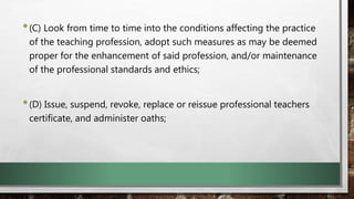 •(C) Look from time to time into the conditions affecting the practice
of the teaching profession, adopt such measures as may be deemed
proper for the enhancement of said profession, and/or maintenance
of the professional standards and ethics;
•(D) Issue, suspend, revoke, replace or reissue professional teachers
certificate, and administer oaths;
 