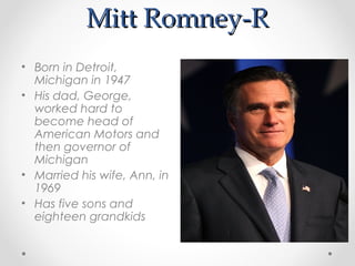 Mitt Romney-R
• Born in Detroit,
  Michigan in 1947
• His dad, George,
  worked hard to
  become head of
  American Motors and
  then governor of
  Michigan
• Married his wife, Ann, in
  1969
• Has five sons and
  eighteen grandkids
 