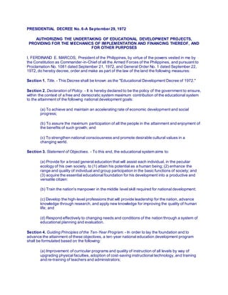 PRESIDENTIAL DECREE No. 6-A September 29, 1972
AUTHORIZING THE UNDERTAKING OF EDUCATIONAL DEVELOPMENT PROJECTS,
PROVIDING FOR THE MECHANICS OF IMPLEMENTATION AND FINANCING THEREOF, AND
FOR OTHER PURPOSES
I, FERDINAND E. MARCOS, President of the Philippines, by virtue of the powers vested in me by
the Constitution as Commander-in-Chief of all the Armed Forces of the Philippines, and pursuant to
Proclamation No. 1081 dated September 21, 1972, and General Order No. 1 dated September 22,
1972, do hereby decree, order and make as part of the law of the land the following measures:
Section 1. Title. - This Decree shall be known as the "Educational Development Decree of 1972."
Section 2. Declaration of Policy. - It is hereby declared to be the policy of the government to ensure,
within the context of a free and democratic system maximum contribution of the educational system
to the attainment of the following national development goals:
(a) To achieve and maintain an accelerating rate of economic development and social
progress;
(b) To assure the maximum participation of all the people in the attainment and enjoyment of
the benefits of such growth; and
(c) To strengthen national consciousness and promote desirable cultural values in a
changing world.
Section 3. Statement of Objectives. - To this end, the educational system aims to:
(a) Provide for a broad general education that will assist each individual, in the peculiar
ecology of his own society, to (1) attain his potential as a human being; (2) enhance the
range and quality of individual and group participation in the basic functions of society; and
(3) acquire the essential educational foundation for his development into a productive and
versatile citizen:
(b) Train the nation's manpower in the middle level skill required for national development;
(c) Develop the high-level professions that will provide leadership for the nation, advance
knowledge through research, and apply new knowledge for improving the quality of human
life; and
(d) Respond effectively to changing needs and conditions of the nation through a system of
educational planning and evaluation.
Section 4. Guiding Principles of the Ten-Year Program. - In order to lay the foundation and to
advance the attainment of these objectives, a ten-year national education development program
shall be formulated based on the following:
(a) Improvement of curricular programs and quality of instruction of all levels by way of
upgrading physical faculties, adoption of cost-saving instructional technology, and training
and re-training of teachers and administrators;
 