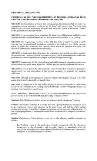 PRESIDENTIAL DECREE NO 1006

PROVIDING FOR THE PROFESSIONALIZATION OF TEACHERS, REGULATING THEIR
PRACTICE IN THE PHILIPPINES AND FOR OTHER PURPOSES

WHEREAS, the Constitution provides that "All educational institutions shall be under the
supervision of; and subject to regulation by, the State", and requires that "the State shall
establish and maintain a complete, adequate and integrated system of education relevant
to the goals of national development";

WHEREAS, in the pursuit on these objectives, the Department of Education and Culture has
adopted ways and means of overseeing all the educational institutions in the country;

WHEREAS, this supervisory function of the DEC has been primarily beamed towards
insuring that the educational institutions inculcate in the studentry love of the country,
teach the duties of citizenship, and develop moral character, personal discipline, and
scientific, technological and vocational efficiency;

WHEREAS, to implement these objectives, the institutions have relied upon their teachers
whose direct and continuing interaction with the young people and the children make them
potent forces for the development of proper attitudes among the citizenry;

WHEREAS, this accounts for the tremendous growth of the teaching population, comprising
in the civil service sector alone more than 300,000 teachers deployed all over the country;

WHEREAS, to insure that in the immediacy and urgency of teacher recruitment qualitative
requirements are not overlooked, it has become necessary to regulate the teaching
profession;

WHEREAS, although teaching requires a number of years of collegiate study, it is the only
course that it is not yet considered a profession;

WHEREAS, in recognition of the vital role of teachers in nation-building and as an incentive
to raise the morale of teachers, it is imperative that they be considered as professionals and
teaching be recognized as a profession.

NOW, THEREFORE, I, FERDINAND E. MARCOS, President of the Philippines, by virtue of the
powers vested in me by the Constitution, do hereby decree and order:

Section 1.Title. This Decree shall be known as the Decree Professionalizing Teaching.

Section 2.Declaration of Policy. It is hereby declared a policy that teacher education shall
be given primary concern and attention by the government and shall be of the highest
quality, and strongly oriented to Philippine conditions and to the needs and aspirations of
the Filipino people even as it seeks enrichment from adoptable ideas and practices of other
people.

Section 3.Definition of Terms. As used in this Decree, the following shall be construed as
follows:

       (a) Teaching refers to the profession primarily concerned with the classroom
       instruction, at the elementary and secondary levels, in accordance with the
       curriculum prescribed by National Board of Education, whether on part-time or full-
       time basis in the public or private schools.
 