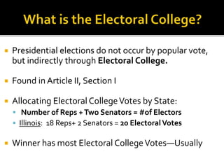  Presidential elections do not occur by popular vote,
but indirectly through Electoral College.
 Found in Article II, Section I
 Allocating Electoral CollegeVotes by State:
 Number of Reps +Two Senators = #of Electors
 Illinois: 18 Reps+ 2 Senators = 20 ElectoralVotes
 Winner has most Electoral CollegeVotes—Usually
 