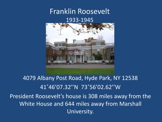 Franklin Roosevelt
                     1933-1945




     4079 Albany Post Road, Hyde Park, NY 12538
           41˚46’07.32’’N 73˚56’02.62’’W
President Roosevelt’s house is 308 miles away from the
   White House and 644 miles away from Marshall
                      University.
 
