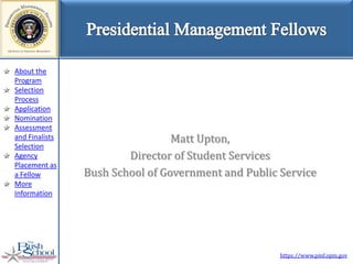About the
Program
Selection
Process
Application
Nomination
Assessment
and Finalists                    Matt Upton,
Selection
Agency                  Director of Student Services
Placement as
a Fellow        Bush School of Government and Public Service
More
Information




                                                     https://www.pmf.opm.gov
 