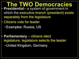 • Presidential-- a system of government in
which the executive branch (president) exists
separately from the legislature
• Citizens vote for leader
•Examples: Russia, US
• Parliamentary – citizens elect
legislature, legislature selects the leader
•United Kingdom, Germany

 