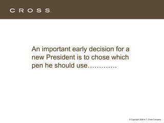 An important early decision for a
new President is to chose which
pen he should use………….




                                © Copyright 2008 A.T. Cross Company
 