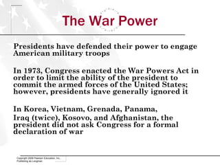 The War Power Presidents have defended their power to engage American military troops In 1973, Congress enacted the War Powers Act in order to limit the ability of the president to commit the armed forces of the United States; however, presidents have generally ignored it In Korea, Vietnam, Grenada, Panama,  Iraq (twice), Kosovo, and Afghanistan, the president did not ask Congress for a formal declaration of war Copyright 2009 Pearson Education, Inc., Publishing as Longman 