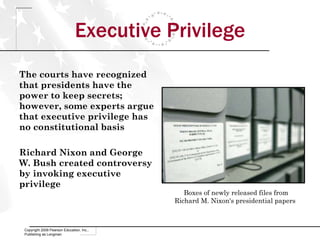 Executive Privilege The courts have recognized that presidents have the power to keep secrets; however, some experts argue that executive privilege has no constitutional basis Richard Nixon and George W. Bush created controversy by invoking executive privilege Copyright 2009 Pearson Education, Inc., Publishing as Longman Boxes of newly released files from Richard M. Nixon's presidential papers  