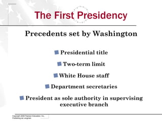 The First Presidency Precedents set by Washington Presidential title Two-term limit White House staff Department secretaries President as sole authority in supervising executive branch Copyright 2009 Pearson Education, Inc., Publishing as Longman 