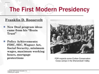 The First Modern Presidency Copyright 2009 Pearson Education, Inc., Publishing as Longman New Deal program ideas came from his “Brain Trust” Policy Achievements: FDIC, SEC, Wagner Act, Social Security, minimum wages, maximum working hours, mortgage protections FDR inspects some Civilian Conservation Corps camps in the Shenandoah Valley Franklin D. Roosevelt 