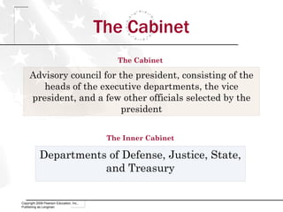 The Cabinet Copyright 2009 Pearson Education, Inc., Publishing as Longman Advisory council for the president, consisting of the heads of the executive departments, the vice president, and a few other officials selected by the president Departments of Defense, Justice, State, and Treasury The Inner Cabinet The Cabinet 