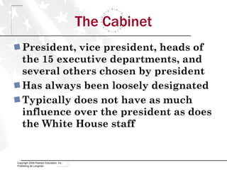 The Cabinet President, vice president, heads of the 15 executive departments, and several others chosen by president Has always been loosely designated Typically does not have as much influence over the president as does the White House staff Copyright 2009 Pearson Education, Inc., Publishing as Longman 