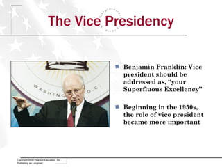 The Vice Presidency Copyright 2009 Pearson Education, Inc., Publishing as Longman Benjamin Franklin: Vice president should be addressed as, “your Superfluous Excellency” Beginning in the 1950s, the role of vice president became more important 