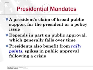 Presidential Mandates A president’s claim of broad public support for the president or a policy issue Depends in part on public approval, which generally falls over time Presidents also benefit from  rally points , spikes in public approval following a crisis Copyright 2009 Pearson Education, Inc., Publishing as Longman 