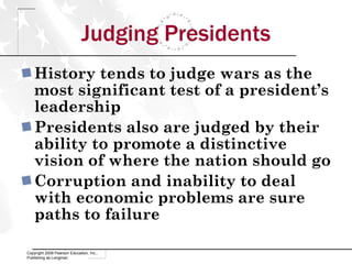 Judging Presidents History tends to judge wars as the most significant test of a president’s leadership Presidents also are judged by their ability to promote a distinctive vision of where the nation should go Corruption and inability to deal with economic problems are sure paths to failure Copyright 2009 Pearson Education, Inc., Publishing as Longman 