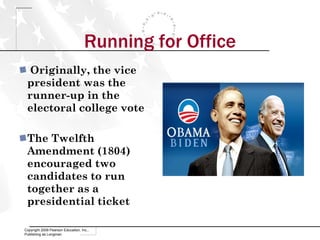 Running for Office Originally, the vice president was the runner-up in the electoral college vote The Twelfth Amendment (1804) encouraged two candidates to run together as a presidential ticket Copyright 2009 Pearson Education, Inc., Publishing as Longman 