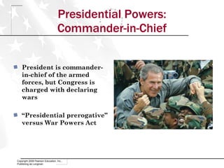 Presidential Powers: Commander-in-Chief Copyright 2009 Pearson Education, Inc., Publishing as Longman President is commander-in-chief of the armed forces, but Congress is charged with declaring wars “ Presidential prerogative” versus War Powers Act 