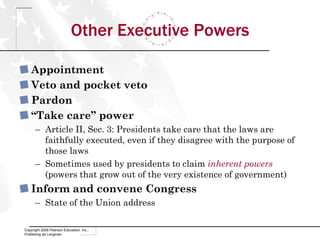 Other Executive Powers Appointment Veto and pocket veto Pardon “ Take care” power Article II, Sec. 3: Presidents take care that the laws are faithfully executed, even if they disagree with the purpose of those laws Sometimes used by presidents to claim  inherent powers  (powers that grow out of the very existence of government) Inform and convene Congress State of the Union address Copyright 2009 Pearson Education, Inc., Publishing as Longman 