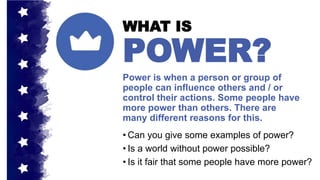Power is when a person or group of
people can influence others and / or
control their actions. Some people have
more power than others. There are
many different reasons for this.
WHAT IS
POWER?
• Can you give some examples of power?
• Is a world without power possible?
• Is it fair that some people have more power?
 