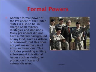    Another formal power of
    the President of the United
    States is also to be in
    charge of all military
    strategies and decisions.
    Many presidents did not
    have a military background
    of any kind, such as Wilson,
    or Roosevelt, but this does
    not just mean the use of
    arms and weapons. This
                                   chinadaily.com.cn
    includes providing military
    enforcement in National
    issues such as rioting, or
    protection in cases of
    natural disaster.                         Course text
 