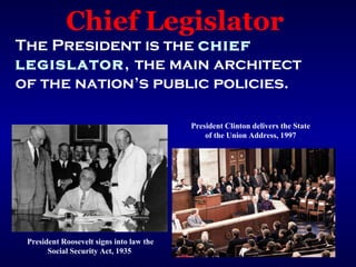 Chief Legislator
The President is the chief
legislator, the main architect
of the nation’s public policies.

                                          President Clinton delivers the State
                                              of the Union Address, 1997




 President Roosevelt signs into law the
       Social Security Act, 1935
 
