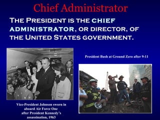 Chief Administrator
The President is the chief
administrator, or director, of
the United States government.

                                   President Bush at Ground Zero after 9-11




 Vice-President Johnson sworn in
      aboard Air Force One
    after President Kennedy’s
        assassination, 1963
 