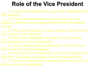Role of the Vice President
____ 1. The vice president is also the president of
the Senate.
_____2. The vice president is also head of the
judicial branch and presides over the Supreme
Court.
____ 3. The vice president and cabinet are part of
the legislative branch.
____ 4. The vice president is first in the line of
succession to the presidency.
____ 5. The Constitution notes only one official
role for the vice president.
____ 6. The qualifications for the vice presidency
are not the same as those for the presidency.
____ 7. The vice president administers the oath of
office to the president.
 