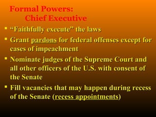 Formal Powers:
    Chief Executive
 “Faithfully execute” the laws
 Grant pardons for federal offenses except for
  cases of impeachment
 Nominate judges of the Supreme Court and
  all other officers of the U.S. with consent of
  the Senate
 Fill vacancies that may happen during recess
  of the Senate (recess appointments)
 
