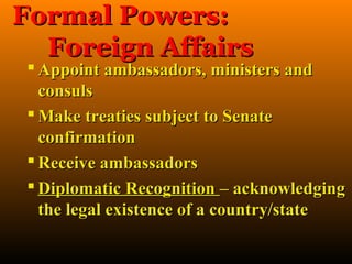 Formal Powers:
  Foreign Affairs
  Appoint ambassadors, ministers and
   consuls
  Make treaties subject to Senate
   confirmation
  Receive ambassadors
  Diplomatic Recognition – acknowledging
   the legal existence of a country/state
 